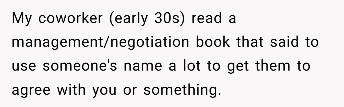My coworker (early 30s) read a management/negotiation book that said to use someone's name a lot to get them to agree with you or something.
