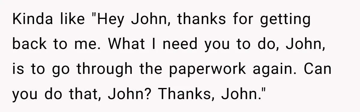 Kinda like "Hey John, thanks for getting back to me. What I need you to do, John, is to go through the paperwork again. Can you do that, John? Thanks,...