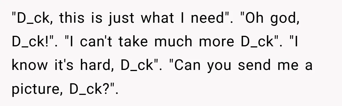 "D_ck, this is just what I need". "Oh god, D_ck!". "I can't take much more D_ck". "I know it's hard, D_ck". "Can you send me a picture, D_ck?".