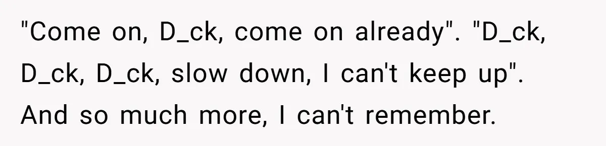"Come on, D_ck, come on already". "D_ck, D_ck, D_ck, slow down, I can't keep up". And so much more, I can't remember.