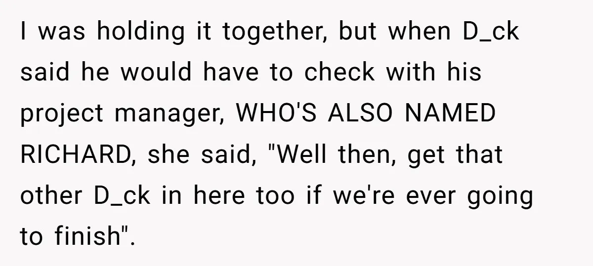 I was holding it together, but when D_ck said he would have to check with his project manager, WHO'S ALSO NAMED RICHARD, she said, "Well then, get that other D_ck...