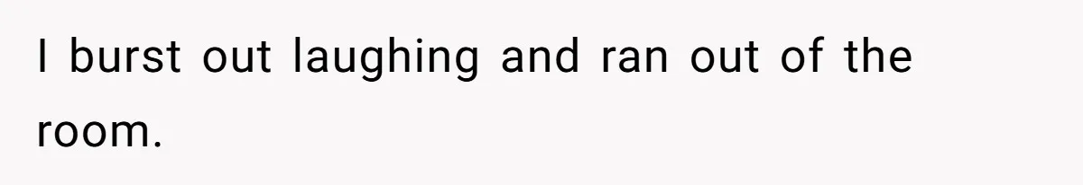 I burst out laughing and ran out of the room.