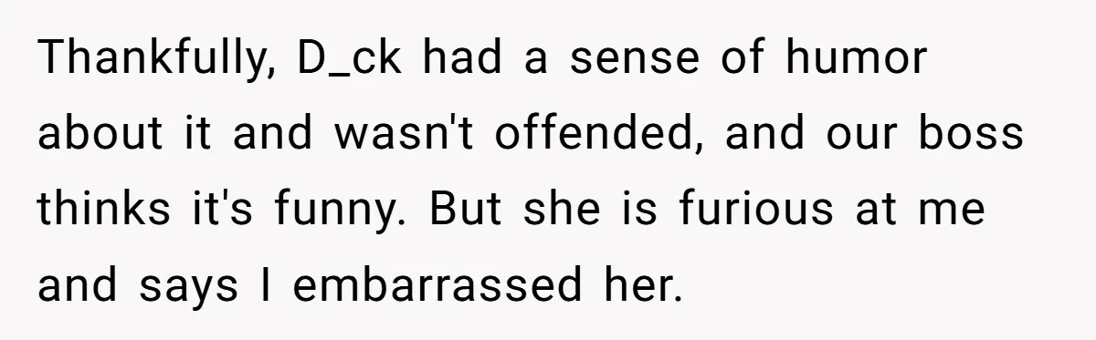 Thankfully, D_ck had a sense of humor about it and wasn't offended, and our boss thinks it's funny. But she is furious at me and says I embarrassed her.
