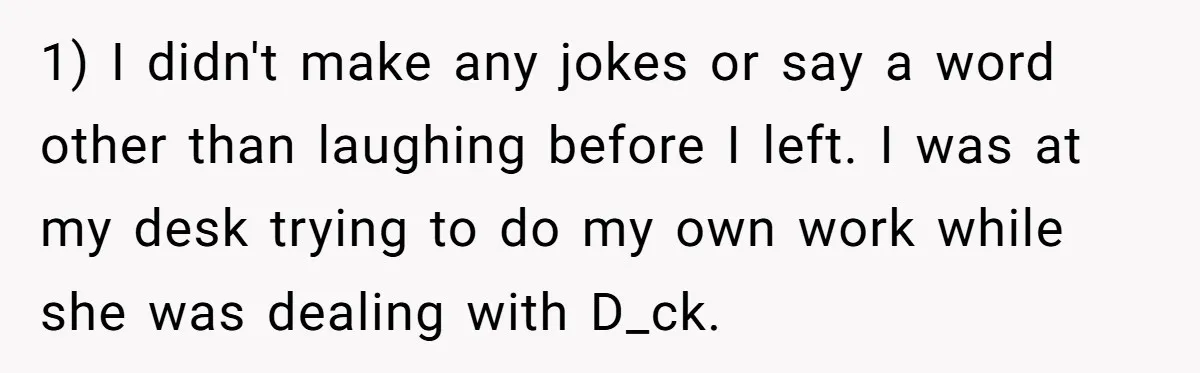 1) I didn't make any jokes or say a word other than laughing before I left. I was at my desk trying to do my own work while she was...