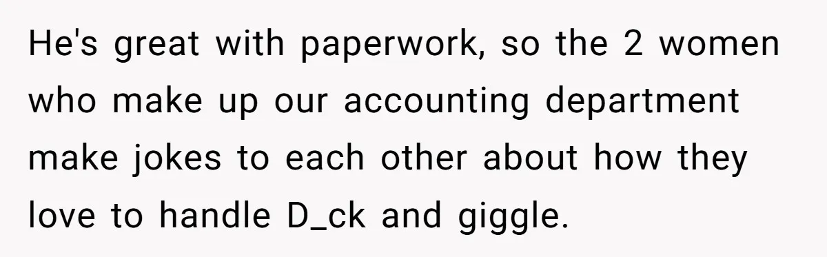 He's great with paperwork, so the 2 women who make up our accounting department make jokes to each other about how they love to handle D_ck and giggle.