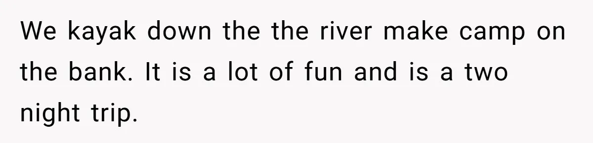 We kayak down the the river make camp on the bank. It is a lot of fun and is a two night trip.