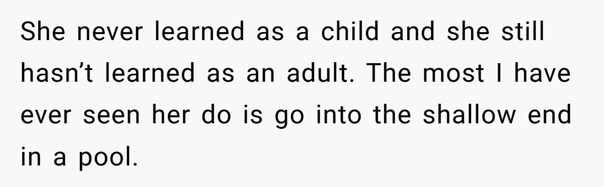 She never learned as a child and she still hasn’t learned as an adult. The most I have ever seen her do is go into the shallow end in a...