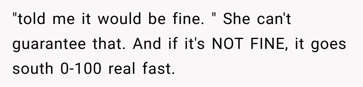 "told me it would be fine. " She can't guarantee that. And if it's NOT FINE, it goes south 0-100 real fast.