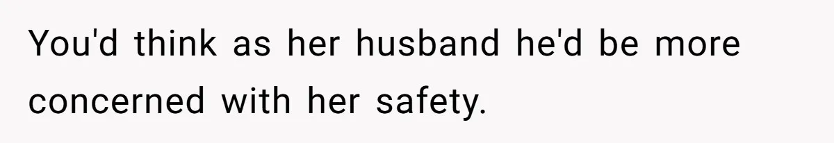 You'd think as her husband he'd be more concerned with her safety.