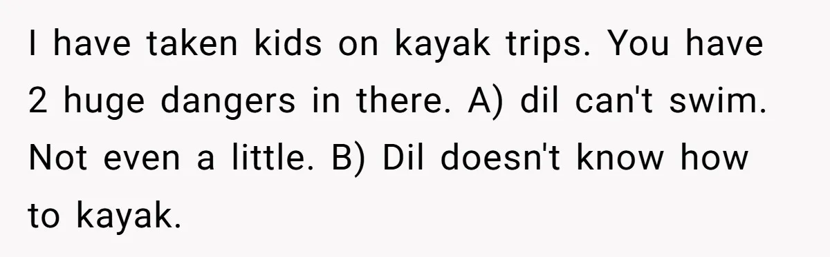 I have taken kids on kayak trips. You have 2 huge dangers in there. A) dil can't swim. Not even a little. B) Dil doesn't know how to kayak.