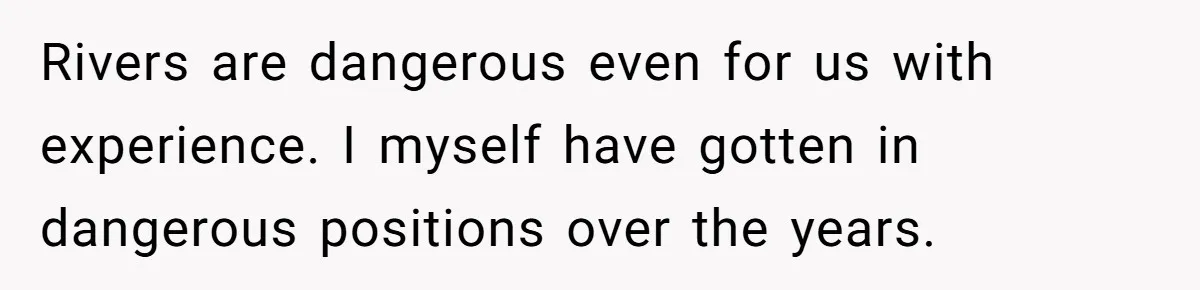 Rivers are dangerous even for us with experience. I myself have gotten in dangerous positions over the years.