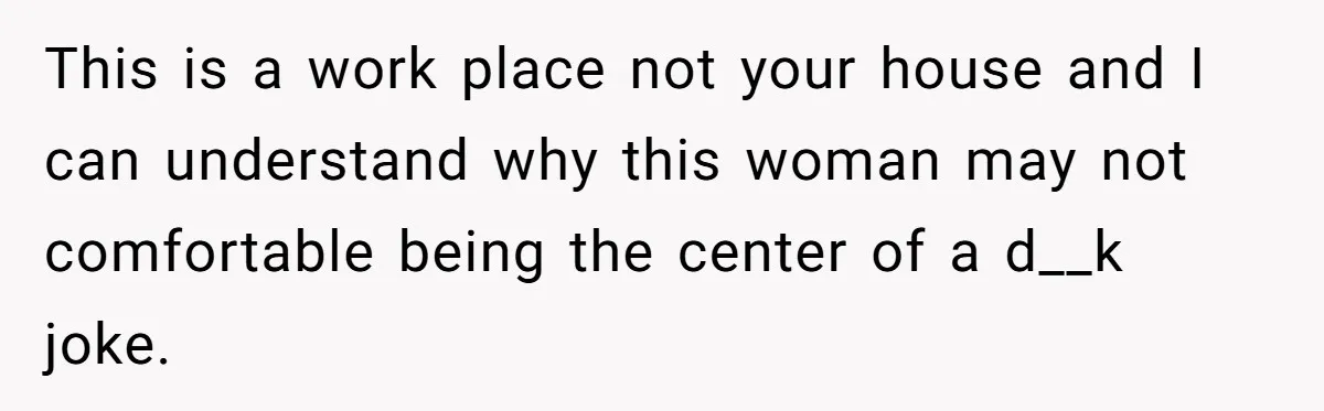 This is a work place not your house and I can understand why this woman may not comfortable being the center of a d__k joke.