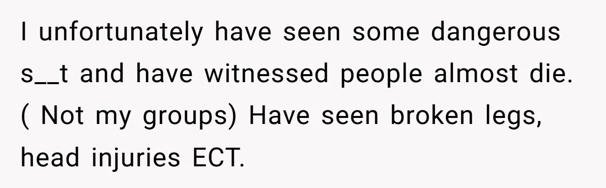 I unfortunately have seen some dangerous s__t and have witnessed people almost die. ( Not my groups) Have seen broken legs, head injuries ECT.