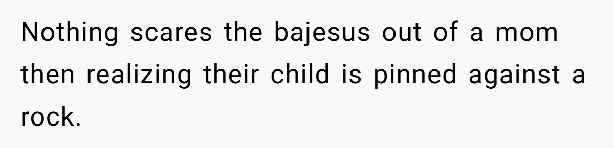 Nothing scares the bajesus out of a mom then realizing their child is pinned against a rock.