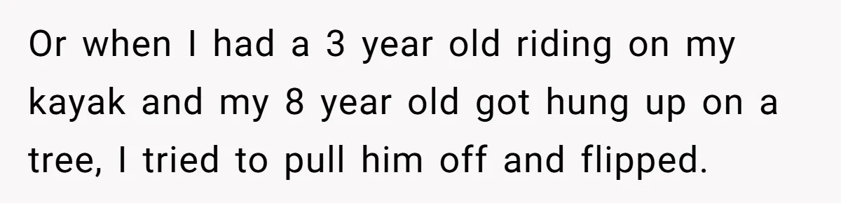 Or when I had a 3 year old riding on my kayak and my 8 year old got hung up on a tree, I tried to pull him off and...