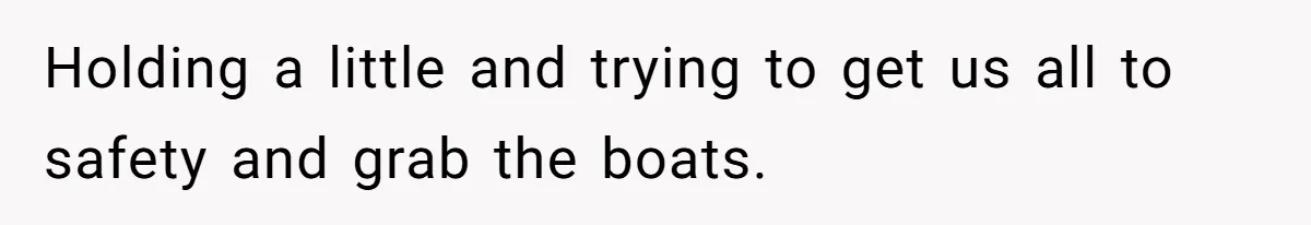 Holding a little and trying to get us all to safety and grab the boats.
