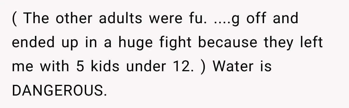 ( The other adults were fu. ....g off and ended up in a huge fight because they left me with 5 kids under 12. ) Water is DANGEROUS.