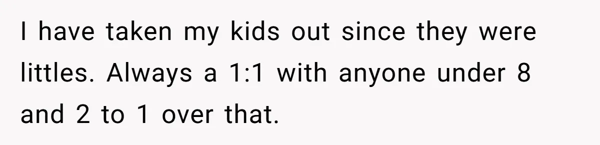 I have taken my kids out since they were littles. Always a 1:1 with anyone under 8 and 2 to 1 over that.