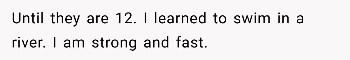 Until they are 12. I learned to swim in a river. I am strong and fast.