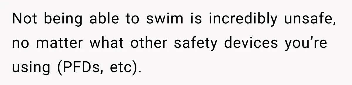 Not being able to swim is incredibly unsafe, no matter what other safety devices you’re using (PFDs, etc).