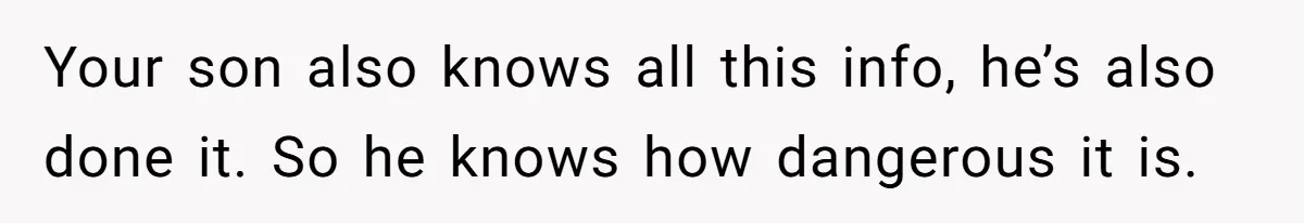 Your son also knows all this info, he’s also done it. So he knows how dangerous it is.