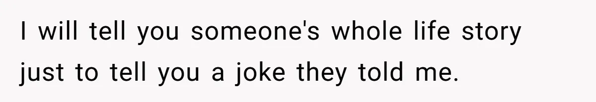 I will tell you someone's whole life story just to tell you a joke they told me.