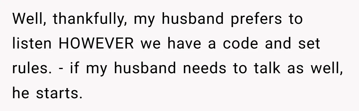 Well, thankfully, my husband prefers to listen HOWEVER we have a code and set rules. - if my husband needs to talk as well, he starts.