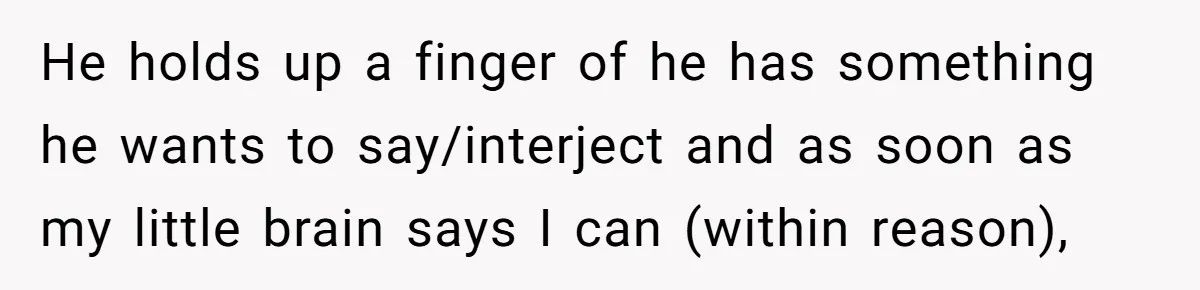 He holds up a finger of he has something he wants to say/interject and as soon as my little brain says I can (within reason),