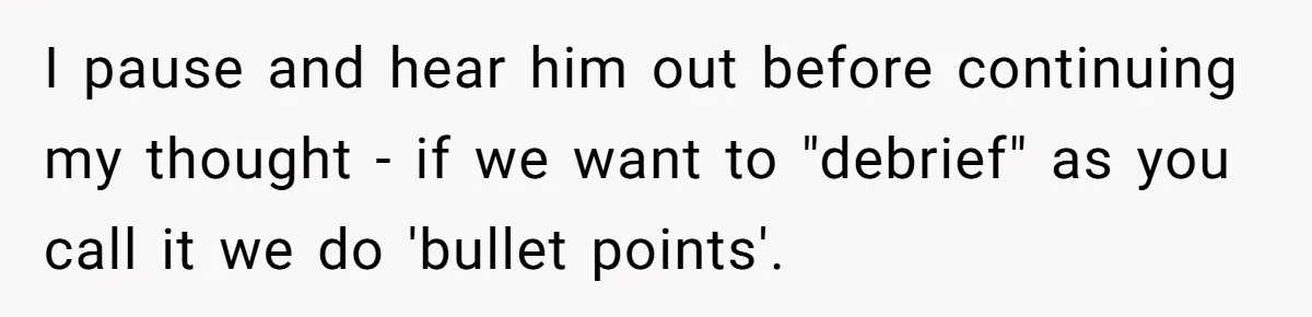 I pause and hear him out before continuing my thought - if we want to "debrief" as you call it we do 'bullet points'.