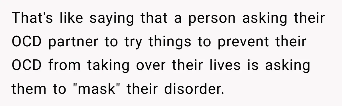 That's like saying that a person asking their OCD partner to try things to prevent their OCD from taking over their lives is asking them to "mask" their disorder.