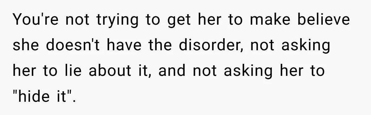 You're not trying to get her to make believe she doesn't have the disorder, not asking her to lie about it, and not asking her to "hide it".