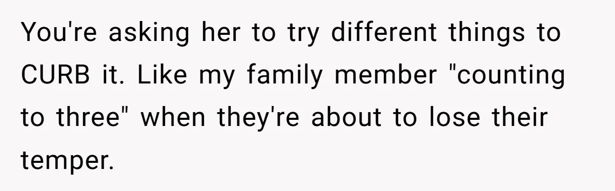 You're asking her to try different things to CURB it. Like my family member "counting to three" when they're about to lose their temper.