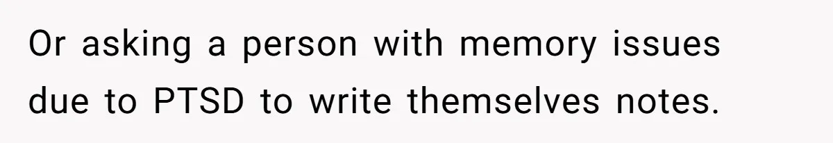 Or asking a person with memory issues due to PTSD to write themselves notes.
