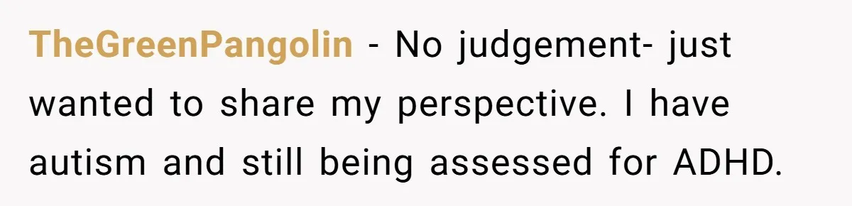 TheGreenPangolin − No judgement- just wanted to share my perspective. I have autism and still being assessed for ADHD.