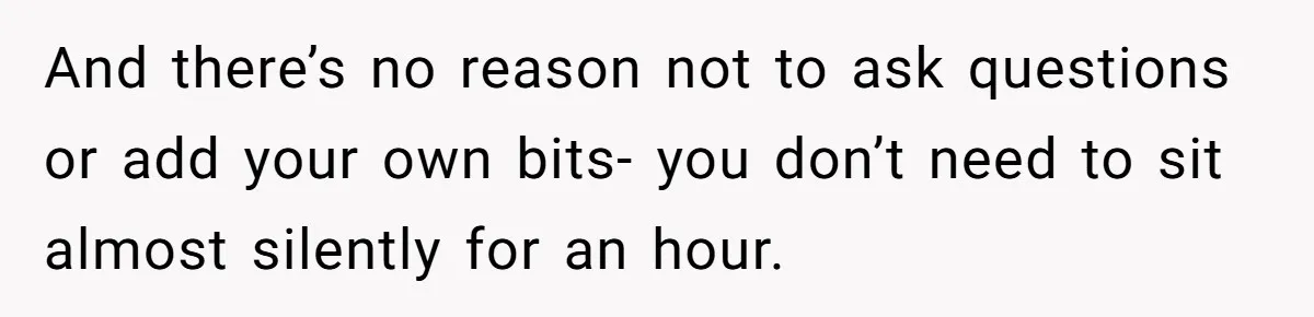 And there’s no reason not to ask questions or add your own bits- you don’t need to sit almost silently for an hour.