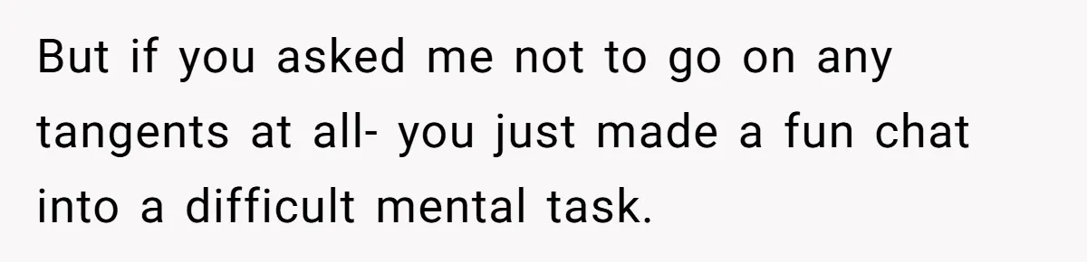 But if you asked me not to go on any tangents at all- you just made a fun chat into a difficult mental task.