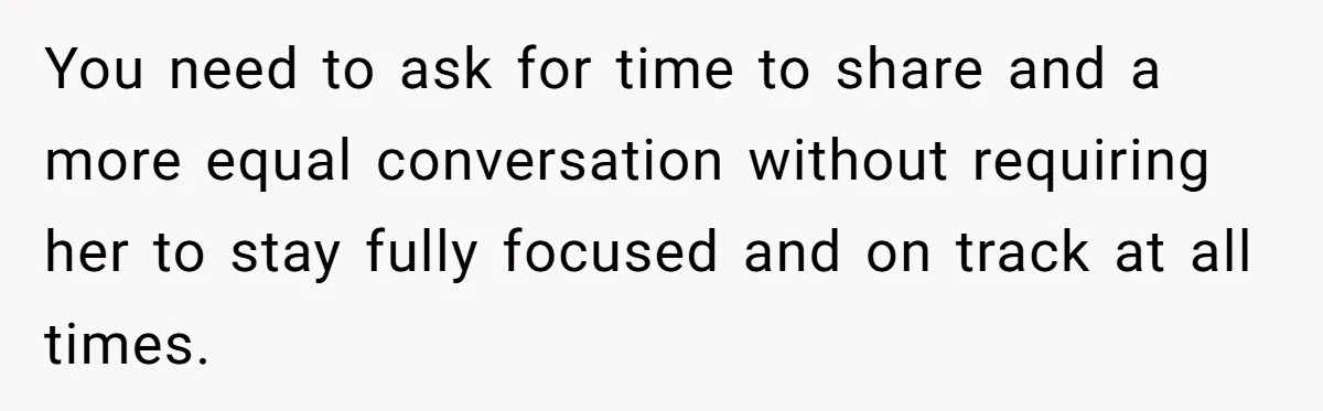 You need to ask for time to share and a more equal conversation without requiring her to stay fully focused and on track at all times.
