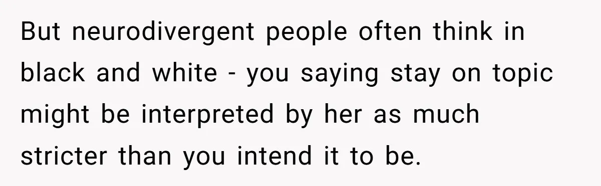 But neurodivergent people often think in black and white - you saying stay on topic might be interpreted by her as much stricter than you intend it to be.