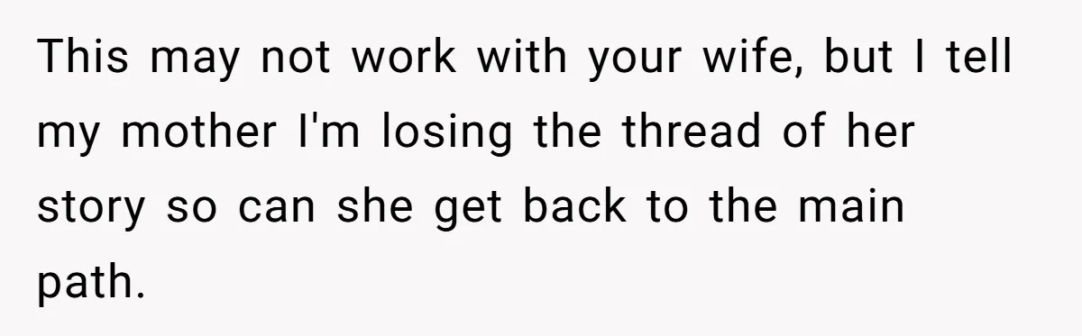 This may not work with your wife, but I tell my mother I'm losing the thread of her story so can she get back to the main path.