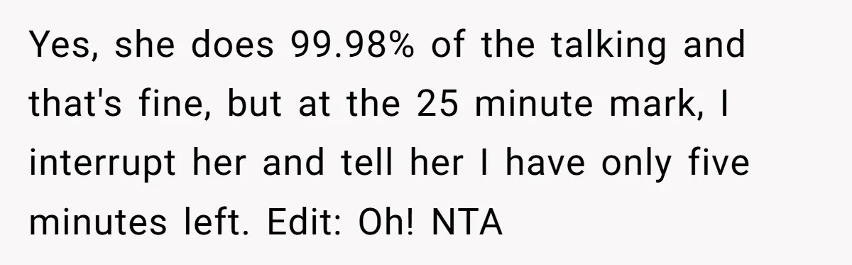 Yes, she does 99.98% of the talking and that's fine, but at the 25 minute mark, I interrupt her and tell her I have only five minutes left. Edit: Oh!...