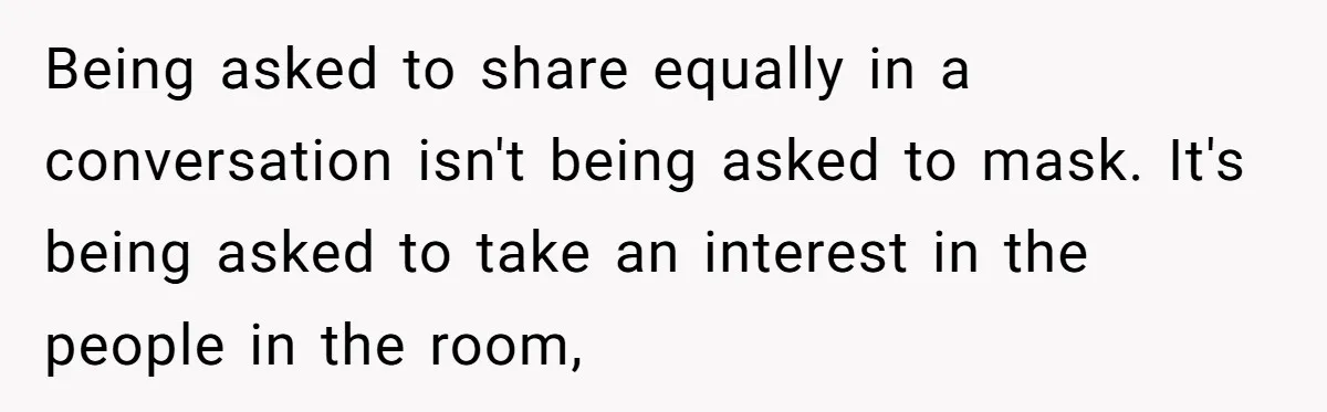 Being asked to share equally in a conversation isn't being asked to mask. It's being asked to take an interest in the people in the room,