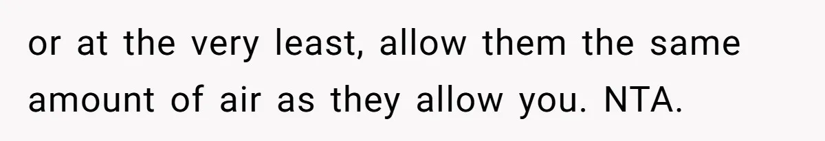 or at the very least, allow them the same amount of air as they allow you. NTA.