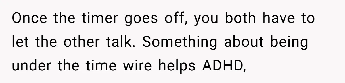 Once the timer goes off, you both have to let the other talk. Something about being under the time wire helps ADHD,
