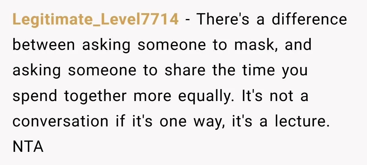 Legitimate_Level7714 − There's a difference between asking someone to mask, and asking someone to share the time you spend together more equally. It's not a conversation if it's one way,...