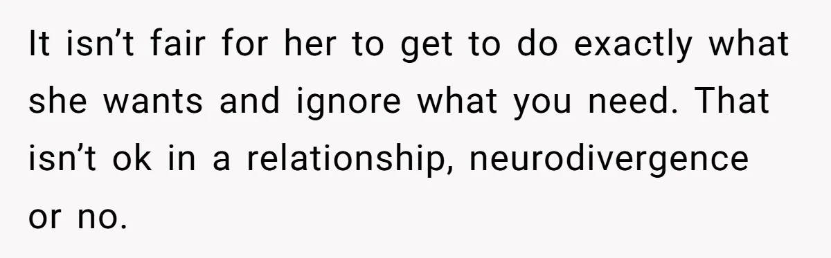 It isn’t fair for her to get to do exactly what she wants and ignore what you need. That isn’t ok in a relationship, neurodivergence or no.