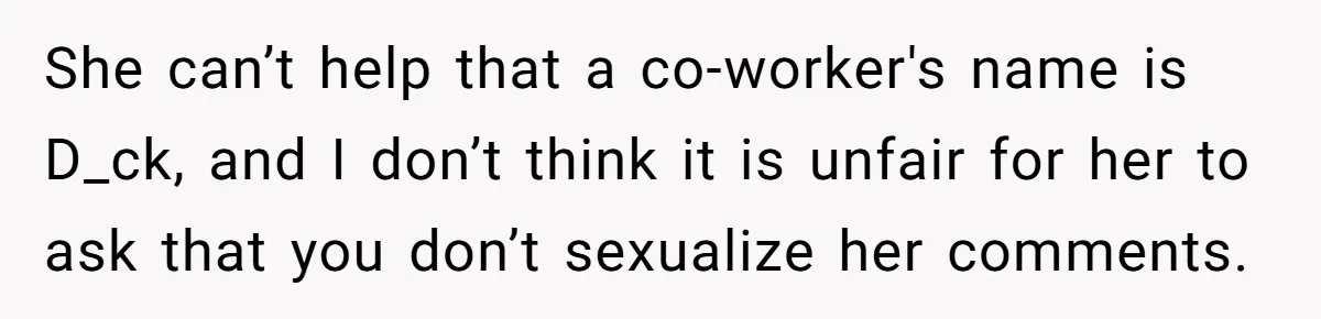 She can’t help that a co-worker's name is D_ck, and I don’t think it is unfair for her to ask that you don’t sexualize her comments.