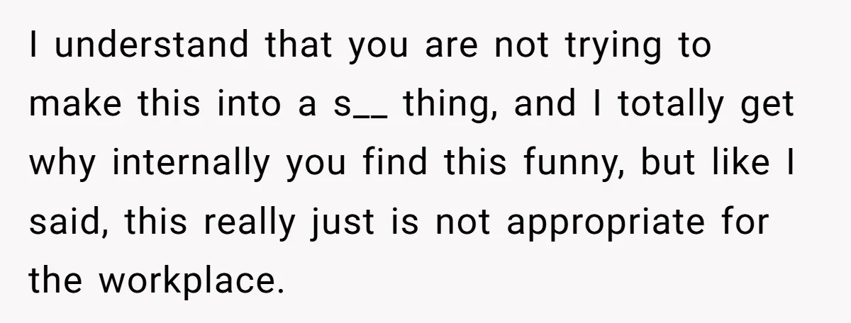 I understand that you are not trying to make this into a s__ thing, and I totally get why internally you find this funny, but like I said, this really...