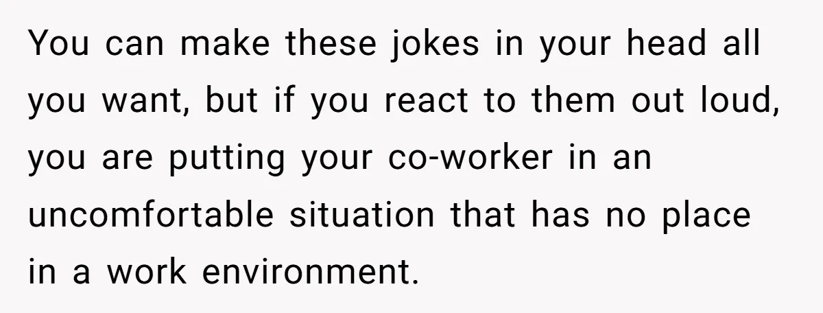 You can make these jokes in your head all you want, but if you react to them out loud, you are putting your co-worker in an uncomfortable situation that has...