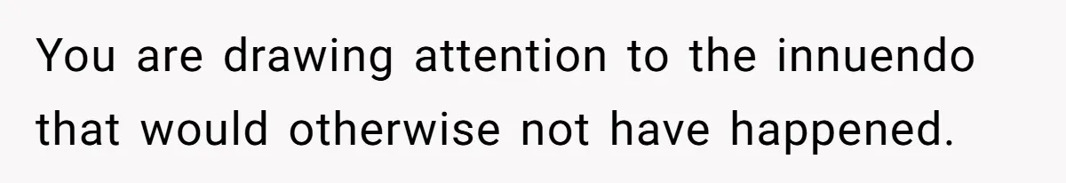 You are drawing attention to the innuendo that would otherwise not have happened.