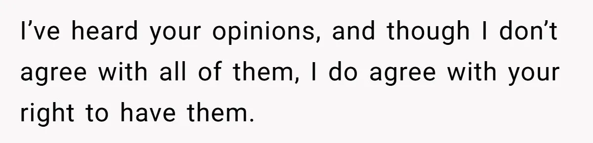 I’ve heard your opinions, and though I don’t agree with all of them, I do agree with your right to have them.